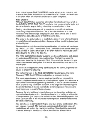 In an indicator pane TIME CLUSTERS can be added as an indicator, just
like other indicators. In addition a so-called TARGET ZONE can be shown
in the chart when an automatic analysis has been completed.
Time Clusters
Although ELWAVE has supported a time tool from the beginning, which is
the GOLDEN RATIO TIME RULER, we have now implemented a faster and
almost automatic way of finding interesting reversal points in time.
Finding valuable time targets still is one of the most difficult and time
consuming things to accomplish. One of the best methods is to use
Fibonacci time relationships and project future dates where a lot of these
relationships coincide around or near the same date.
The arrow in the picture above is located at a point in time where at least a
reversal of some importance is likely, because at that point the cluster bars
are the highest.
Please note that only future dates beyond the last price data will be shown
by TIME CLUSTERS. Therefore no TIME CLUSTERS will appear when you
have zoomed in upon a small part of the chart that does not include future
dates beyond the end of the data file.
The TIME CLUSTERS indicator supports two types of clusters, both based
on projections of Fibonacci ratio relationships. The first type uses the
patterns as found by the Automatic Elliott Wave analysis, the second type
uses a user-defined swing filter. This will be explained in a later section of
this chapter.
To assess if an important turning point is around the corner, in general we
advise to check the following:
The higher the bars in the TIME CLUSTERS indicator pane, the more
Fibonacci TIME CLUSTERS come together at one point in time.
The more wave degrees or trends, depicted by different colors of the
clusters, support these clusters the more important it gets. If for example a
high cluster bar is only supported by one color, it should be considered as
weak or only a very short-term indicator. If the larger time frames support
the cluster bar too, it should normally be a more important indication and
could become a reversal of larger degree.
Because the shortest trend projects the most turning points and does so
nearby the latest price action, the cluster bars tend to be higher at the start
of the projection, just beyond the end of the data. Normally high peaks that
show up much later in the future are more important and therefore should
be watched carefully.
You can choose to connect only highs, only lows or any combination. This
way you can research if for example projecting only Fibonacci ratios of
market lows will project the next important low. This should be expected,
however, when you have found a focal point in time, where a lot of


                                     95
 