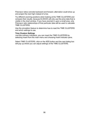 Fibonacci ratios coincide backward and forward, alternation could show up
and project the next high instead of a low.
Try different zooming positions when looking at the TIME CLUSTERS and
compare their results, because ELWAVE will only use the price data that is
visible in the chart window. If you have zoomed in upon a small area, only
Fibonacci ratio relationships of that particular data will be used to calculate
TIME CLUSTERS.
Use the simulation feature to determine how to read the TIME CLUSTERS
and which settings to use.
Time Clusters Settings
Just like ordinary indicators, you can insert the TIME CLUSTERS by
selecting Insert from the main menu and choosing Insert indicator pane.

Select TIME CLUSTERS, click on the ADD button and the next dialog box
will pop up where you can adjust settings of the TIME CLUSTERS.




                                     96
 