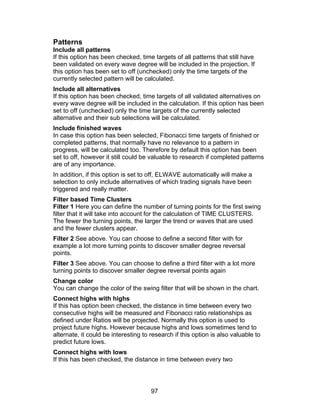 Patterns
Include all patterns
If this option has been checked, time targets of all patterns that still have
been validated on every wave degree will be included in the projection. If
this option has been set to off (unchecked) only the time targets of the
currently selected pattern will be calculated.
Include all alternatives
If this option has been checked, time targets of all validated alternatives on
every wave degree will be included in the calculation. If this option has been
set to off (unchecked) only the time targets of the currently selected
alternative and their sub selections will be calculated.
Include finished waves
In case this option has been selected, Fibonacci time targets of finished or
completed patterns, that normally have no relevance to a pattern in
progress, will be calculated too. Therefore by default this option has been
set to off, however it still could be valuable to research if completed patterns
are of any importance.
In addition, if this option is set to off, ELWAVE automatically will make a
selection to only include alternatives of which trading signals have been
triggered and really matter.
Filter based Time Clusters
Filter 1 Here you can define the number of turning points for the first swing
filter that it will take into account for the calculation of TIME CLUSTERS.
The fewer the turning points, the larger the trend or waves that are used
and the fewer clusters appear.
Filter 2 See above. You can choose to define a second filter with for
example a lot more turning points to discover smaller degree reversal
points.
Filter 3 See above. You can choose to define a third filter with a lot more
turning points to discover smaller degree reversal points again
Change color
You can change the color of the swing filter that will be shown in the chart.
Connect highs with highs
If this has option been checked, the distance in time between every two
consecutive highs will be measured and Fibonacci ratio relationships as
defined under Ratios will be projected. Normally this option is used to
project future highs. However because highs and lows sometimes tend to
alternate, it could be interesting to research if this option is also valuable to
predict future lows.
Connect highs with lows
If this has been checked, the distance in time between every two




                                      97
 