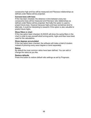 consecutive high and low will be measured and Fibonacci relationships as
defined under Ratios will be projected.
Connect lows with lows
If this has been checked, the distance in time between every two
consecutive lows will be measured and Fibonacci ratio relationships as
defined under Ratios will be projected. Normally this option is used to
project future lows. However because highs and lows sometimes tend to
alternate, it could be interesting to research if this option is also valuable to
predict future highs.
Show filters in chart
If this has option been checked, ELWAVE will show the swing filters in the
chart in order to see yourself what turning points, highs and lows have been
used for the calculations.
Show degrees accumulated
If this has option been checked, the software will make a total of clusters
instead of picturing every wave degree or trend separately.
Ratios
By default the most common ratios have been defined. You can add or
change the ratios as you like.
Restore defaults
Press this button to restore default ratio settings as set by Prognosis.




                                      98
 