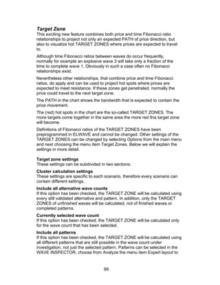 Target Zone
This exciting new feature combines both price and time Fibonacci ratio
relationships to project not only an expected PATH of price direction, but
also to visualize hot TARGET ZONES where prices are expected to travel
to.
Although time Fibonacci ratios between waves do occur frequently,
normally for example an explosive wave 3 will take only a fraction of the
time to complete wave 1. Obviously in such a case often no Fibonacci
relationships exist.
Nevertheless other relationships, that combine price and time Fibonacci
ratios, do apply and can be used to project hot spots where prices are
expected to meet resistance. If these zones get penetrated, normally the
price could travel to the next target zone.
The PATH in the chart shows the bandwidth that is expected to contain the
price movement.
The (red) hot spots in the chart are the so-called TARGET ZONES. The
more targets come together in the same area the more red this target zone
will become.
Definitions of Fibonacci ratios of the TARGET ZONES have been
preprogrammed in ELWAVE and cannot be changed. Other settings of the
TARGET ZONES can be changed by selecting Options from the main menu
and next choosing the menu item Target Zones. Below we will explain the
settings in more detail.

Target zone settings
These settings can be subdivided in two sections:
Cluster calculation settings
These settings are specific to each scenario, therefore every scenario can
contain different settings.
Include all alternative wave counts
If this option has been checked, the TARGET ZONE will be calculated using
every still validated alternative and pattern. In addition, only the TARGET
ZONES of unfinished waves will be calculated, not of finished waves or
completed patterns.
Currently selected wave count
If this option has been checked, the TARGET ZONE will be calculated only
for the wave count that has been selected.
Include all patterns
If this option has been checked, the TARGET ZONE will be calculated using
all different patterns that are still possible in the wave count under
investigation, not just the selected pattern. Patterns can be selected in the
WAVE INSPECTOR, choose from Analyze the menu item Expert layout to


                                   99
 
