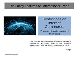 The Lacey Lectures on International Trade



                                      Restrictions on
                                         Internet
                                       Commerce:
                                    The use of trade rules and
                                           their limits


                       "The Internet has transformed traditional commerce,
                       creating an astounding array of new economic
                       opportunities and expanding international trade"

                                                                  Google

| www.simonlacey.net
 