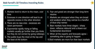Bob Farrell’s 10 Timeless Investing Rules
1. Markets tend to return to the mean, over
time
2. Excesses in one direction will lead to an
opposite excess in the other direction
3. There are no new eras - excesses are
never permanent
4. Exponential rapidly rising or falling
markets usually go further than you think,
but they do not correct by going sideways
5. The public buys the most at the top and
the least at the bottom
6. Fear and greed are stronger than long-term
resolve
7. Markets are strongest when they are broad
and weakest when they narrow to a handful
of blue-chip names
8. Bear markets have three stages - sharp
down, reflexive rebound and a drawn-out
fundamental downtrend
9. When all the experts and forecasts agree -
something else is going to happen
10.Bull markets are more fun than bear markets
 