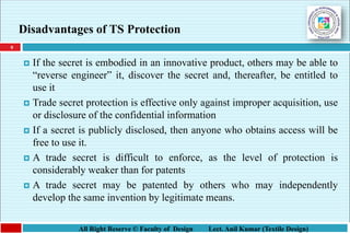 9
All Right Reserve © Faculty of Design Lect. Anil Kumar (Textile Design)
Disadvantages of TS Protection
 If the secret is embodied in an innovative product, others may be able to
“reverse engineer” it, discover the secret and, thereafter, be entitled to
use it
 Trade secret protection is effective only against improper acquisition, use
or disclosure of the confidential information
 If a secret is publicly disclosed, then anyone who obtains access will be
free to use it.
 A trade secret is difficult to enforce, as the level of protection is
considerably weaker than for patents
 A trade secret may be patented by others who may independently
develop the same invention by legitimate means.
 