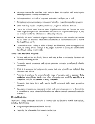 2
 Interrogatories may be served on either party to obtain information, such as to inquire
about experts either side may intend to call.
 If the matter cannot be resolved by private agreement, it will proceed to trial.
 The trade secret owner must prove misappropriation by a preponderance of the evidence.
 Either party may request a jury trial; otherwise, a judge will render the decision.
 One of the difficult issues in trade secret litigation arises from the fact that the trade
secret sought to be protected often must be disclosed in the litigation so the judge or jury
can evaluate whether the information is sufficiently valuable.
 Similarly, the owner’s methods of protecting the information often must be disclosed so
the fact finder can determine whether the owner has taken reasonable measures to protect
the alleged trade secrets.
 Courts can fashion a variety of means to protect the information, from issuing protective
orders, to holding private hearings in the judge’s chambers, to closing the courtroom to
the public, to sealing court records.
Trade Secret Protection Programs
 Because trade secrets are legally broken and may be lost by accidently disclosure or
failure to reasonably protect.
 Companies should implement trade secret protection programs to safeguard valuable
information.
 While it is common for businesses to assume that only scientific and technical data
constitute trade secrets.
 Protection is available for a much broader range of subjects, such as customer lists,
marketing plans, hiring tactics, and other information that would be valuable to a
competitor, and that are common to many companies.
 Companies that value their trade secrets should implement trade secret protection
programs.
 Developing programs and measures to protect trade secrets is an easy way to demonstrate
to a court that an owner values its information and takes appropriate measures to maintain
its secrecy.
Physical Protection
There are a variety of tangible measures a company can implement to protect trade secrets,
including the following:
 Safeguarding information under lock and key
 Protecting the information from unauthorized access
 