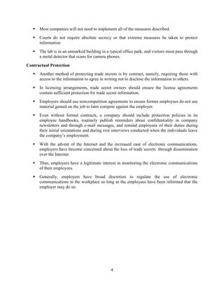 4
 Most companies will not need to implement all of the measures described.
 Courts do not require absolute secrecy or that extreme measures be taken to protect
information.
 The lab is in an unmarked building in a typical office park, and visitors must pass through
a metal detector that scans for camera phones.
Contractual Protection
 Another method of protecting trade secrets is by contract, namely, requiring those with
access to the information to agree in writing not to disclose the information to others.
 In licensing arrangements, trade secret owners should ensure the license agreements
contain sufficient protection for trade secret information.
 Employers should use noncompetition agreements to ensure former employees do not use
material gained on the job to later compete against the employer.
 Even without formal contracts, a company should include protection policies in its
employee handbooks, routinely publish reminders about confidentiality in company
newsletters and through e-mail messages, and remind employees of their duties during
their initial orientations and during exit interviews conducted when the individuals leave
the company’s employment.
 With the advent of the Internet and the increased ease of electronic communications,
employers have become concerned about the loss of trade secrets through dissemination
over the Internet.
 Thus, employers have a legitimate interest in monitoring the electronic communications
of their employees.
 Generally, employers have broad discretion to regulate the use of electronic
communications in the workplace so long as the employees have been informed that the
employer may do so.
 
