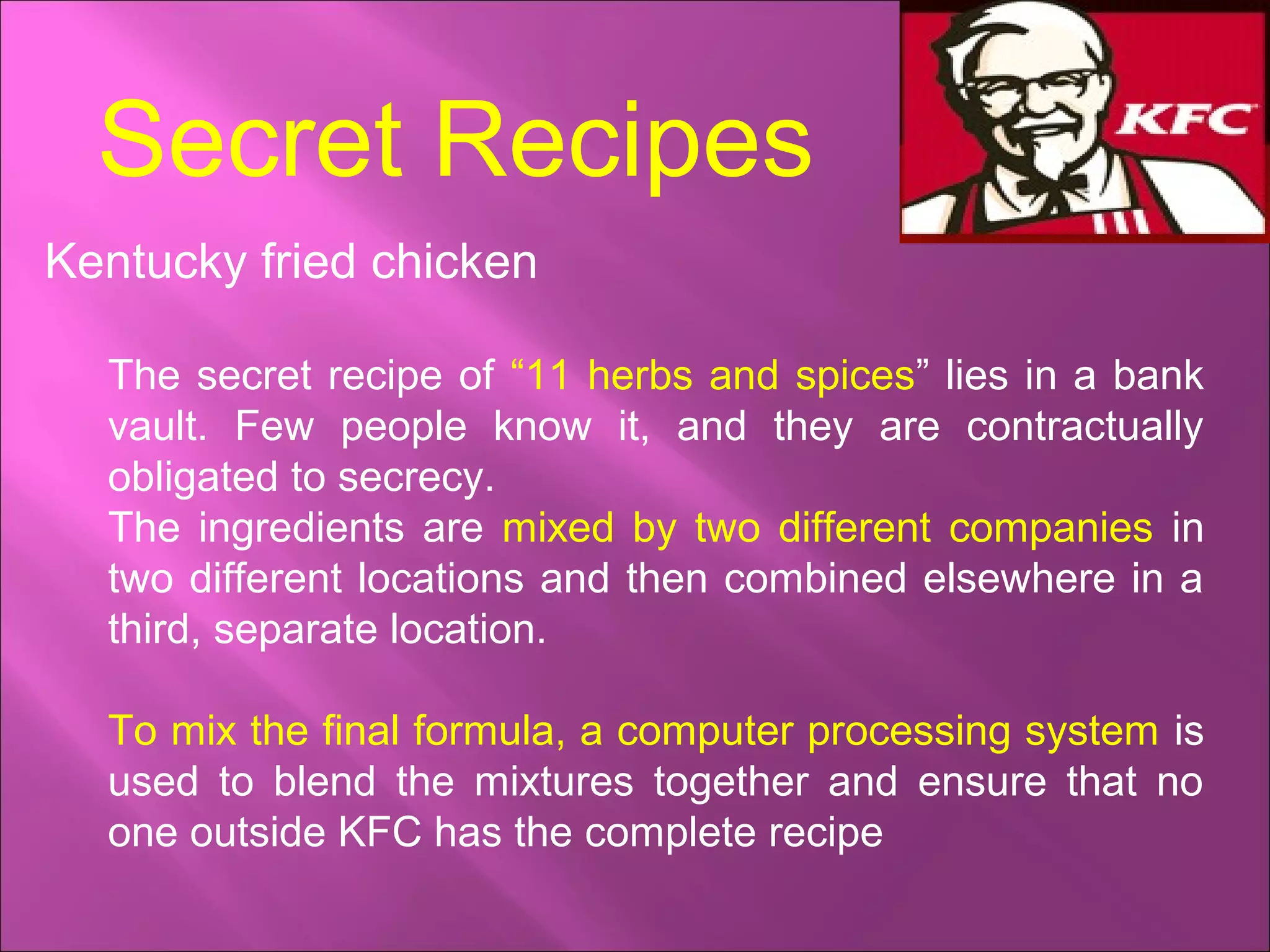 Secret Recipes
Kentucky fried chicken
The secret recipe of “11 herbs and spices” lies in a bank
vault. Few people know it, and they are contractually
obligated to secrecy.
The ingredients are mixed by two different companies in
two different locations and then combined elsewhere in a
third, separate location.
To mix the final formula, a computer processing system is
used to blend the mixtures together and ensure that no
one outside KFC has the complete recipe
 