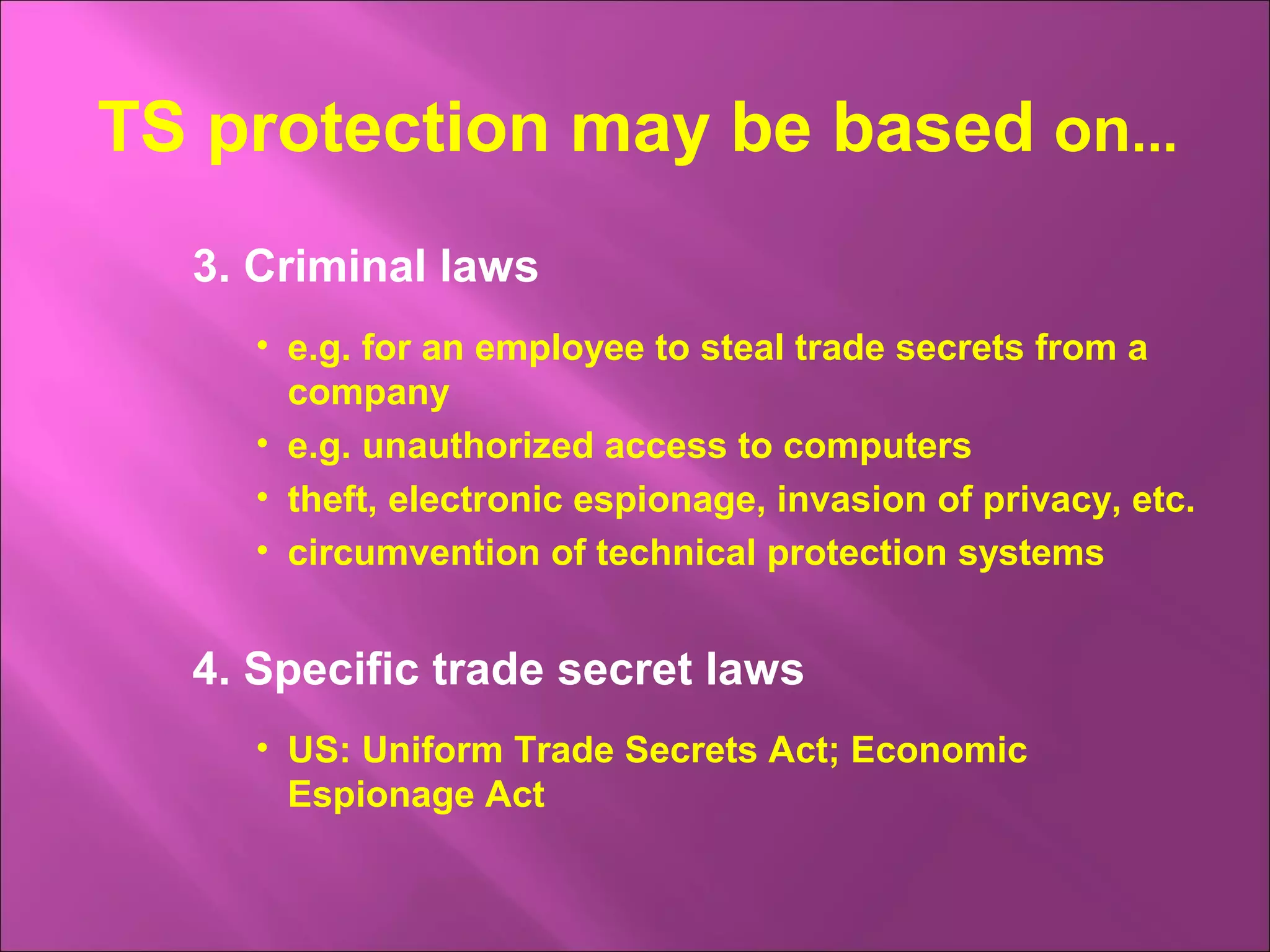 3. Criminal laws
• e.g. for an employee to steal trade secrets from a
company
• e.g. unauthorized access to computers
• theft, electronic espionage, invasion of privacy, etc.
• circumvention of technical protection systems
4. Specific trade secret laws
• US: Uniform Trade Secrets Act; Economic
Espionage Act
TS protection may be based on...
 