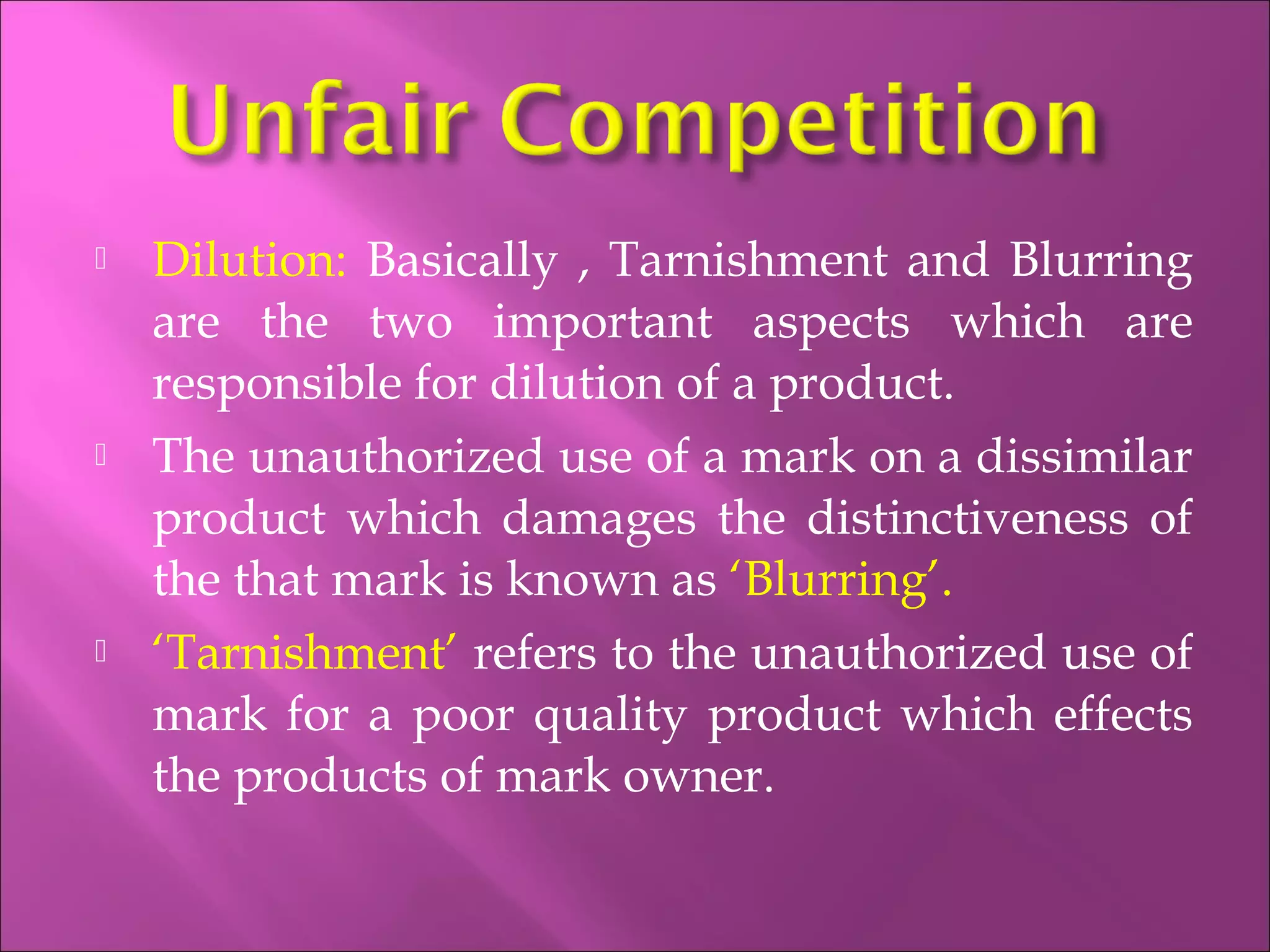  Dilution: Basically , Tarnishment and Blurring
are the two important aspects which are
responsible for dilution of a product.
 The unauthorized use of a mark on a dissimilar
product which damages the distinctiveness of
the that mark is known as ‘Blurring’.
 ‘Tarnishment’ refers to the unauthorized use of
mark for a poor quality product which effects
the products of mark owner.
 