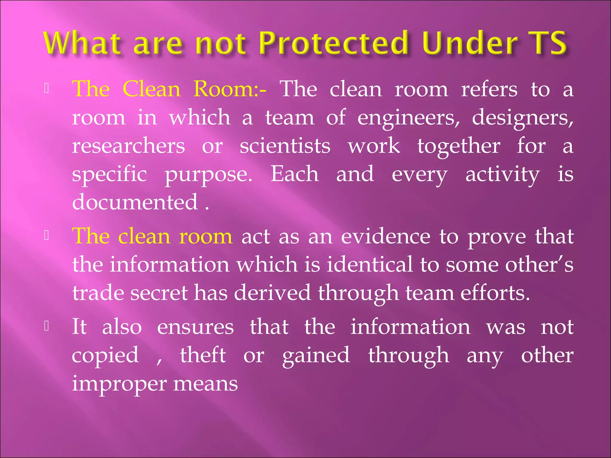  The Clean Room:- The clean room refers to a
room in which a team of engineers, designers,
researchers or scientists work together for a
specific purpose. Each and every activity is
documented .
 The clean room act as an evidence to prove that
the information which is identical to some other’s
trade secret has derived through team efforts.
 It also ensures that the information was not
copied , theft or gained through any other
improper means
 