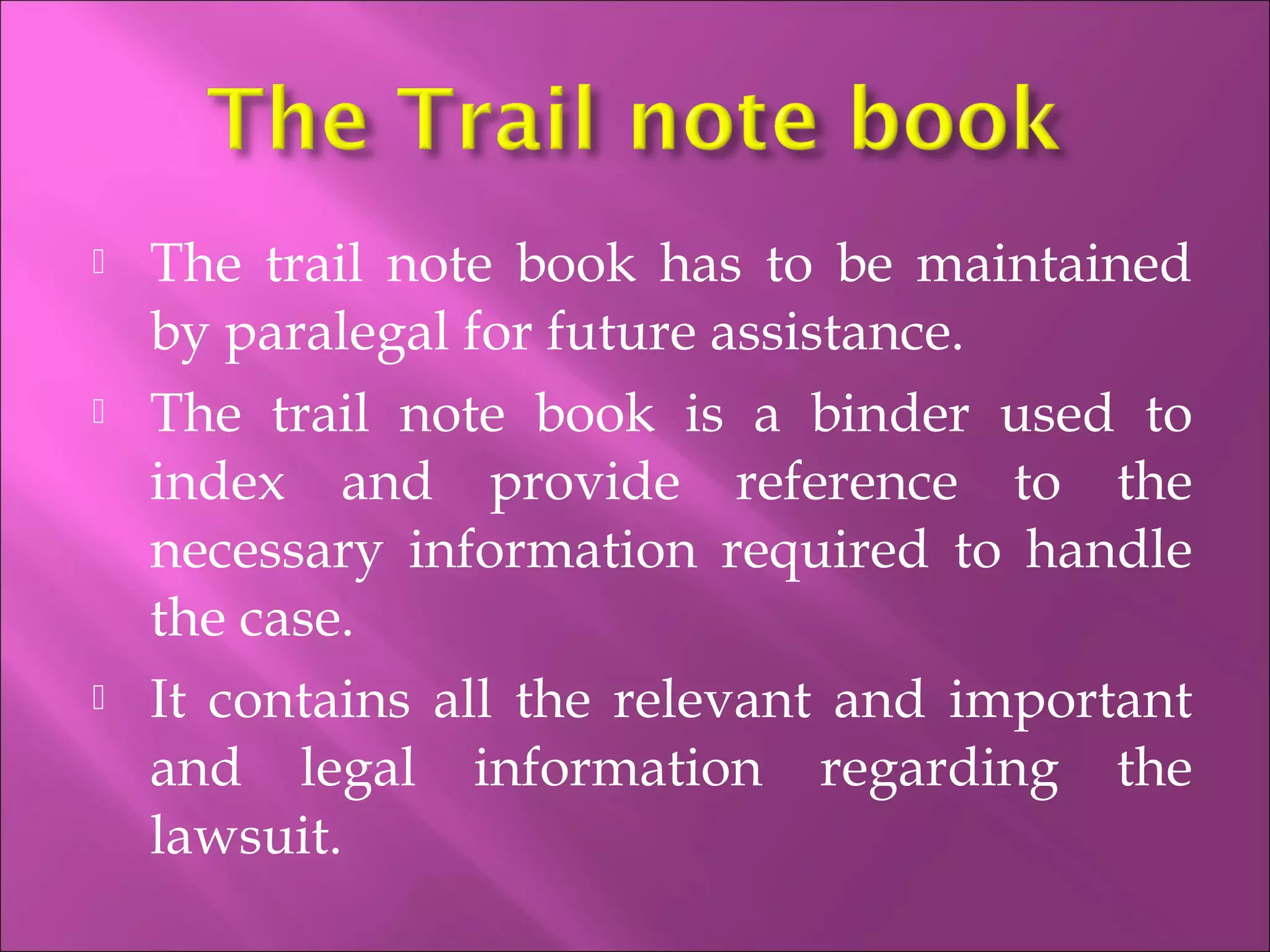  The trail note book has to be maintained
by paralegal for future assistance.
 The trail note book is a binder used to
index and provide reference to the
necessary information required to handle
the case.
 It contains all the relevant and important
and legal information regarding the
lawsuit.
 