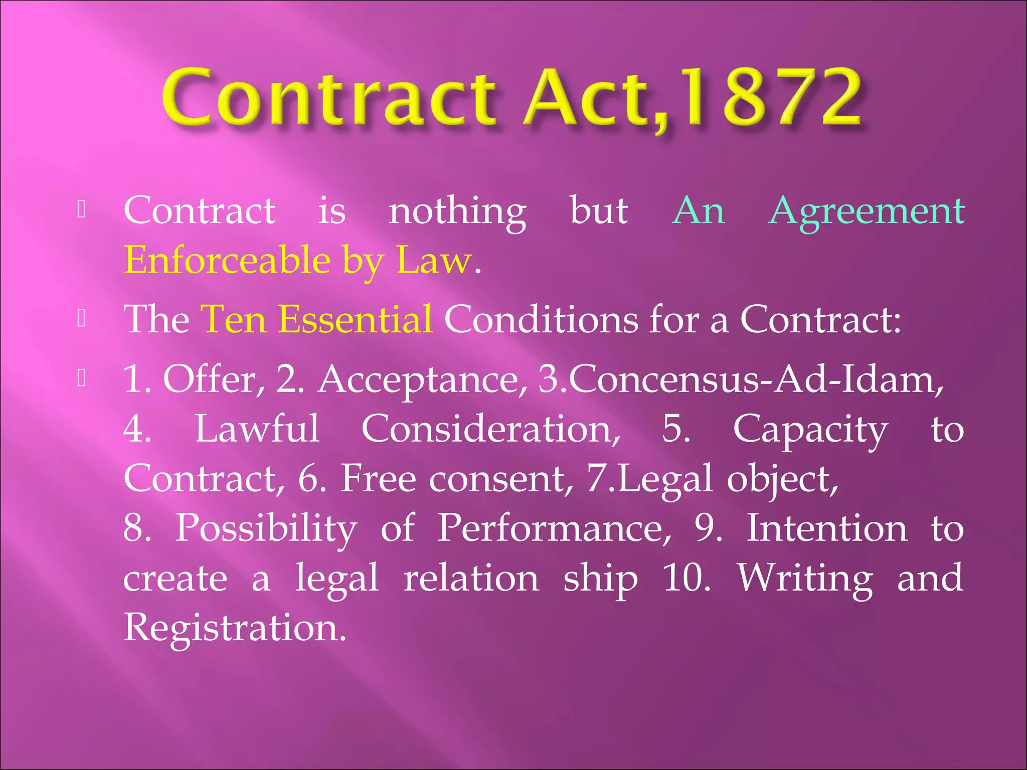  Contract is nothing but An Agreement
Enforceable by Law.
 The Ten Essential Conditions for a Contract:
 1. Offer, 2. Acceptance, 3.Concensus-Ad-Idam,
4. Lawful Consideration, 5. Capacity to
Contract, 6. Free consent, 7.Legal object,
8. Possibility of Performance, 9. Intention to
create a legal relation ship 10. Writing and
Registration.
 