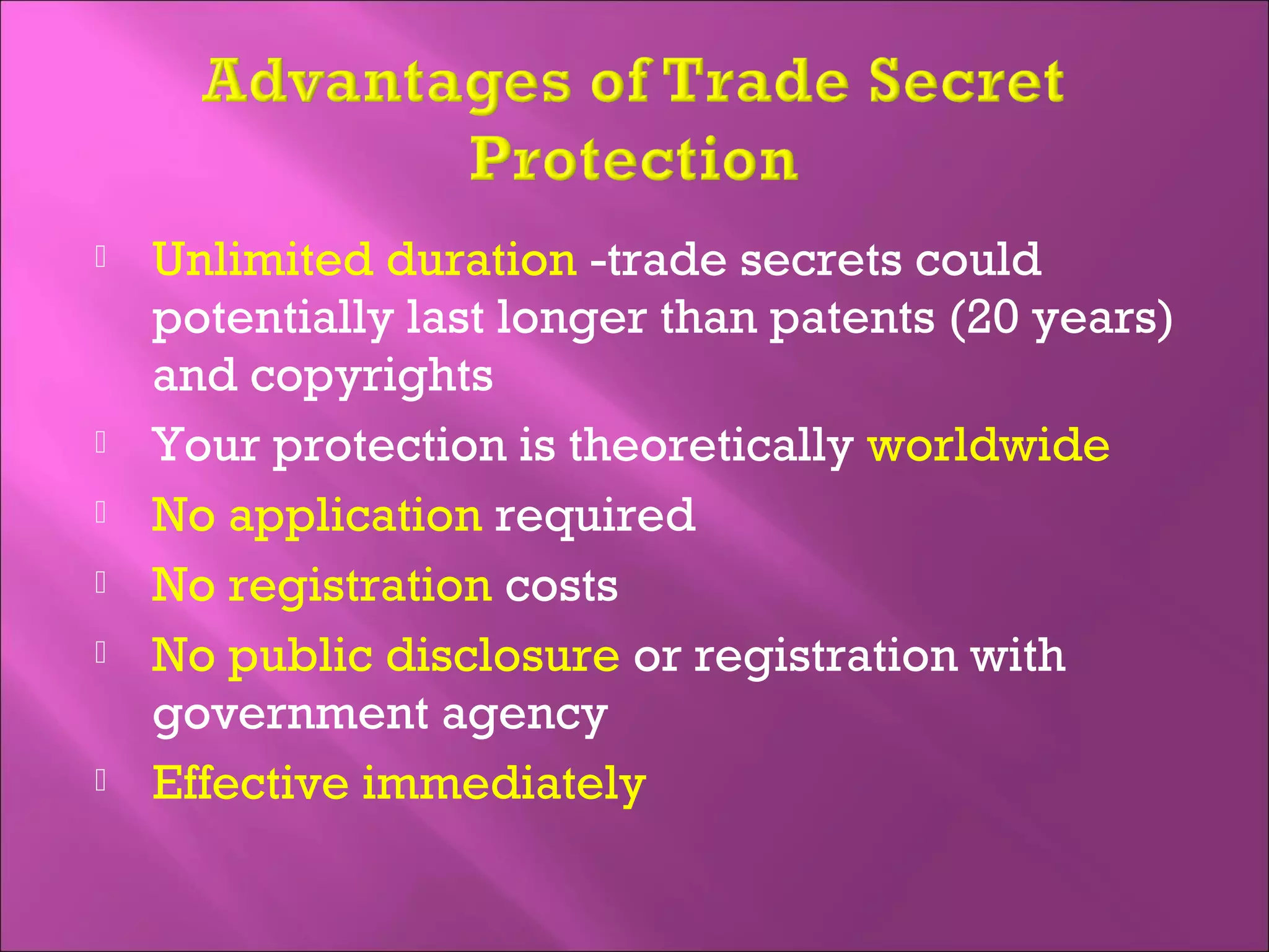  Unlimited duration -trade secrets could
potentially last longer than patents (20 years)
and copyrights
 Your protection is theoretically worldwide
 No application required
 No registration costs
 No public disclosure or registration with
government agency
 Effective immediately
 