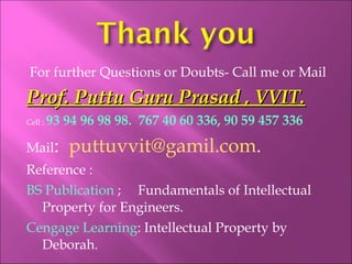 For further Questions or Doubts- Call me or Mail
Prof. Puttu Guru Prasad , VVIT.Prof. Puttu Guru Prasad , VVIT.
Cell : 93 94 96 98 98. 767 40 60 336, 90 59 457 336
Mail: puttuvvit@gamil.com.
Reference :
BS Publication ; Fundamentals of Intellectual
Property for Engineers.
Cengage Learning: Intellectual Property by
Deborah.
 