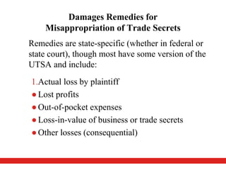 Damages Remedies for
Misappropriation of Trade Secrets
Remedies are state-specific (whether in federal or
state court), though most have some version of the
UTSA and include:
1.Actual loss by plaintiff
●Lost profits
●Out-of-pocket expenses
●Loss-in-value of business or trade secrets
●Other losses (consequential)
 