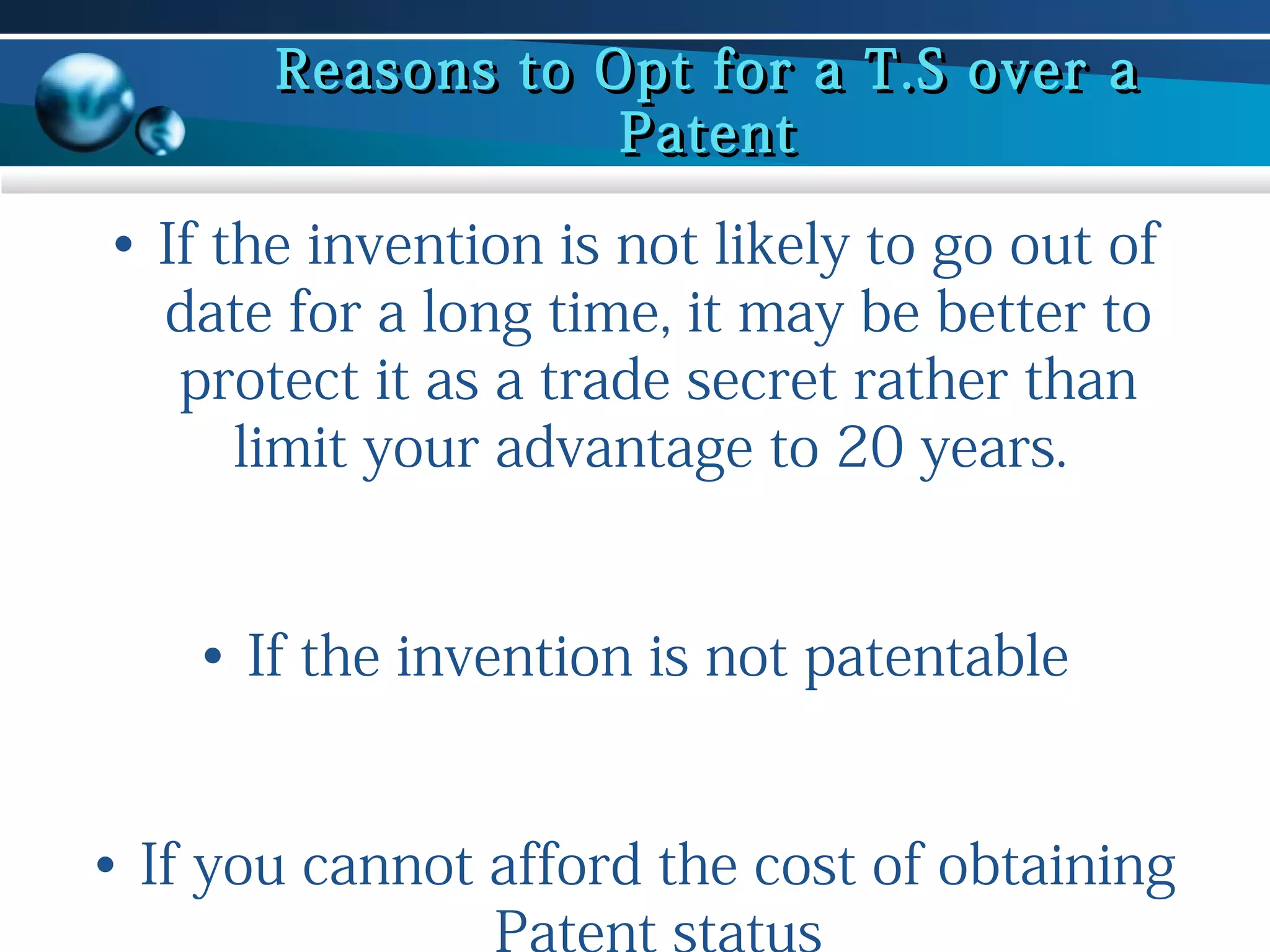 Reasons to Opt for a T.S over a
Patent

• If the invention is not likely to go out of
date for a long time, it may be better to
protect it as a trade secret rather than
limit your advantage to 20 years.
• If the invention is not patentable
• If you cannot afford the cost of obtaining
Patent status

 