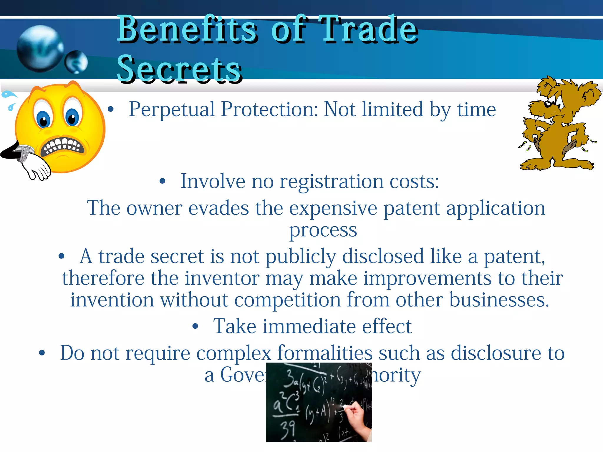 Benefits of Trade
Secrets
• Perpetual Protection: Not limited by time
• Involve no registration costs:
The owner evades the expensive patent application
process
• A trade secret is not publicly disclosed like a patent,
therefore the inventor may make improvements to their
invention without competition from other businesses.
• Take immediate effect
• Do not require complex formalities such as disclosure to
a Government Authority

 