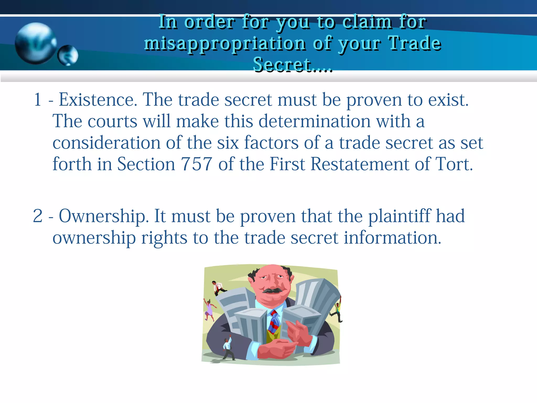 In order for you to claim for
misappropriation of your Trade
Secret....
1 - Existence. The trade secret must be proven to exist.
The courts will make this determination with a
consideration of the six factors of a trade secret as set
forth in Section 757 of the First Restatement of Tort.
2 - Ownership. It must be proven that the plaintiff had
ownership rights to the trade secret information.

 