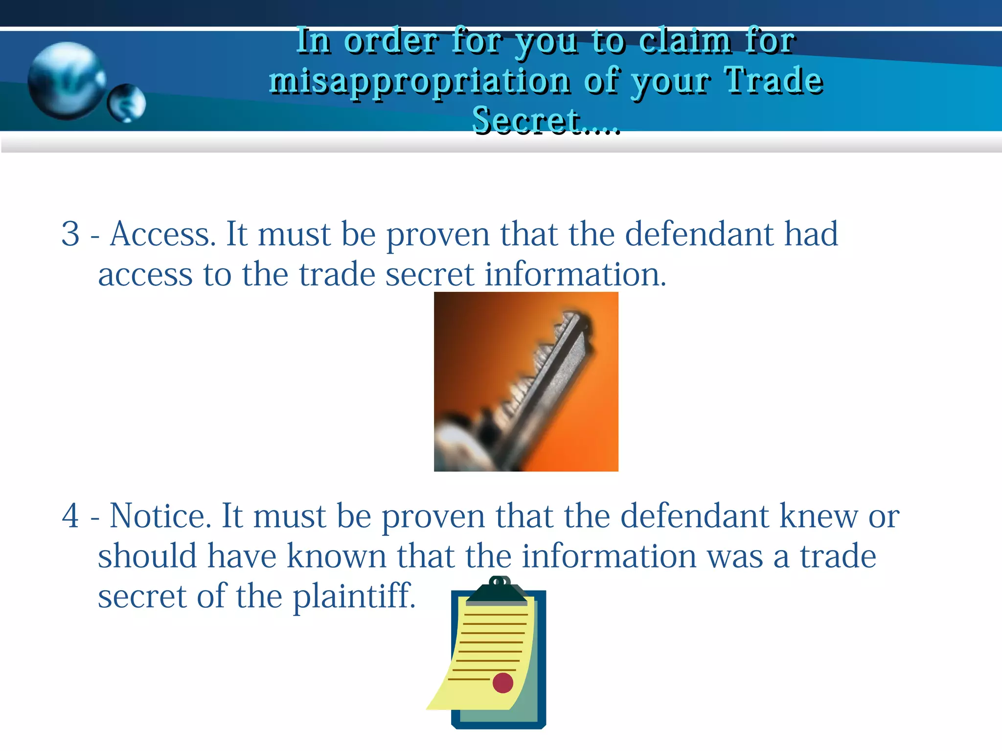 In order for you to claim for
misappropriation of your Trade
Secret....
3 - Access. It must be proven that the defendant had
access to the trade secret information.

4 - Notice. It must be proven that the defendant knew or
should have known that the information was a trade
secret of the plaintiff.

 