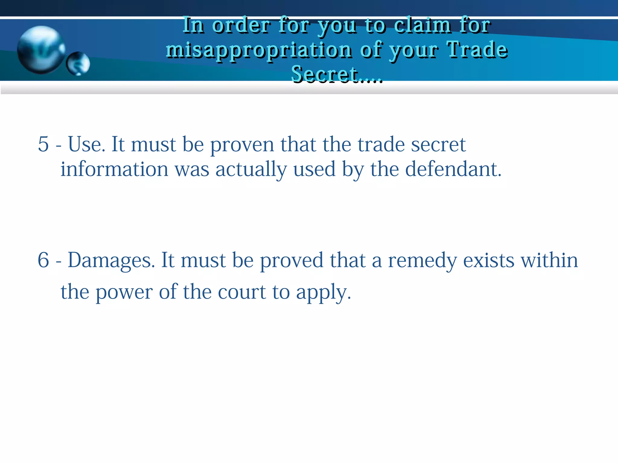 In order for you to claim for
misappropriation of your Trade
Secret....
5 - Use. It must be proven that the trade secret
information was actually used by the defendant.

6 - Damages. It must be proved that a remedy exists within
the power of the court to apply.

 