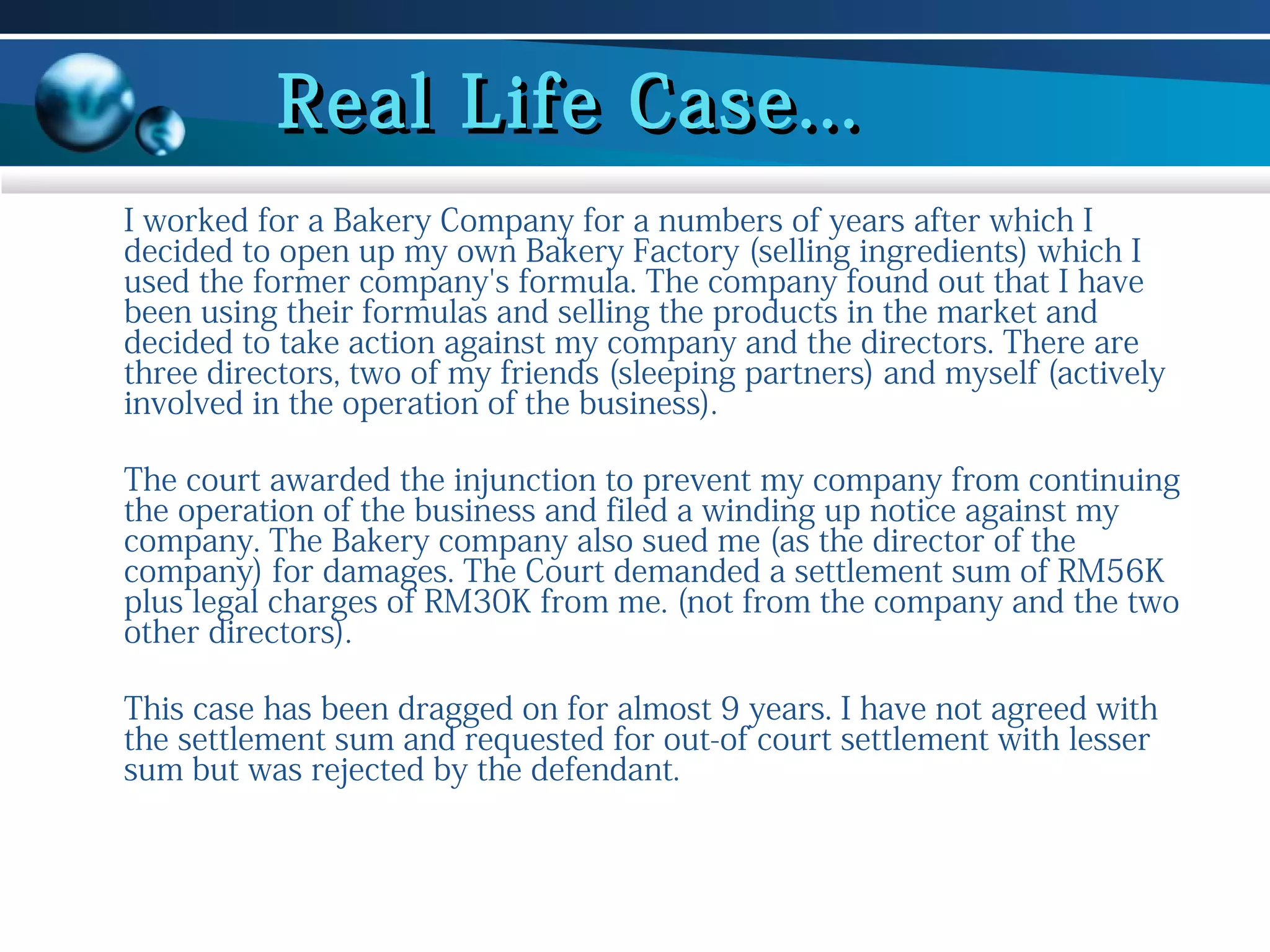 Real Life Case...
I worked for a Bakery Company for a numbers of years after which I
decided to open up my own Bakery Factory (selling ingredients) which I
used the former company's formula. The company found out that I have
been using their formulas and selling the products in the market and
decided to take action against my company and the directors. There are
three directors, two of my friends (sleeping partners) and myself (actively
involved in the operation of the business).
The court awarded the injunction to prevent my company from continuing
the operation of the business and filed a winding up notice against my
company. The Bakery company also sued me (as the director of the
company) for damages. The Court demanded a settlement sum of RM56K
plus legal charges of RM30K from me. (not from the company and the two
other directors).
This case has been dragged on for almost 9 years. I have not agreed with
the settlement sum and requested for out-of court settlement with lesser
sum but was rejected by the defendant.

 
