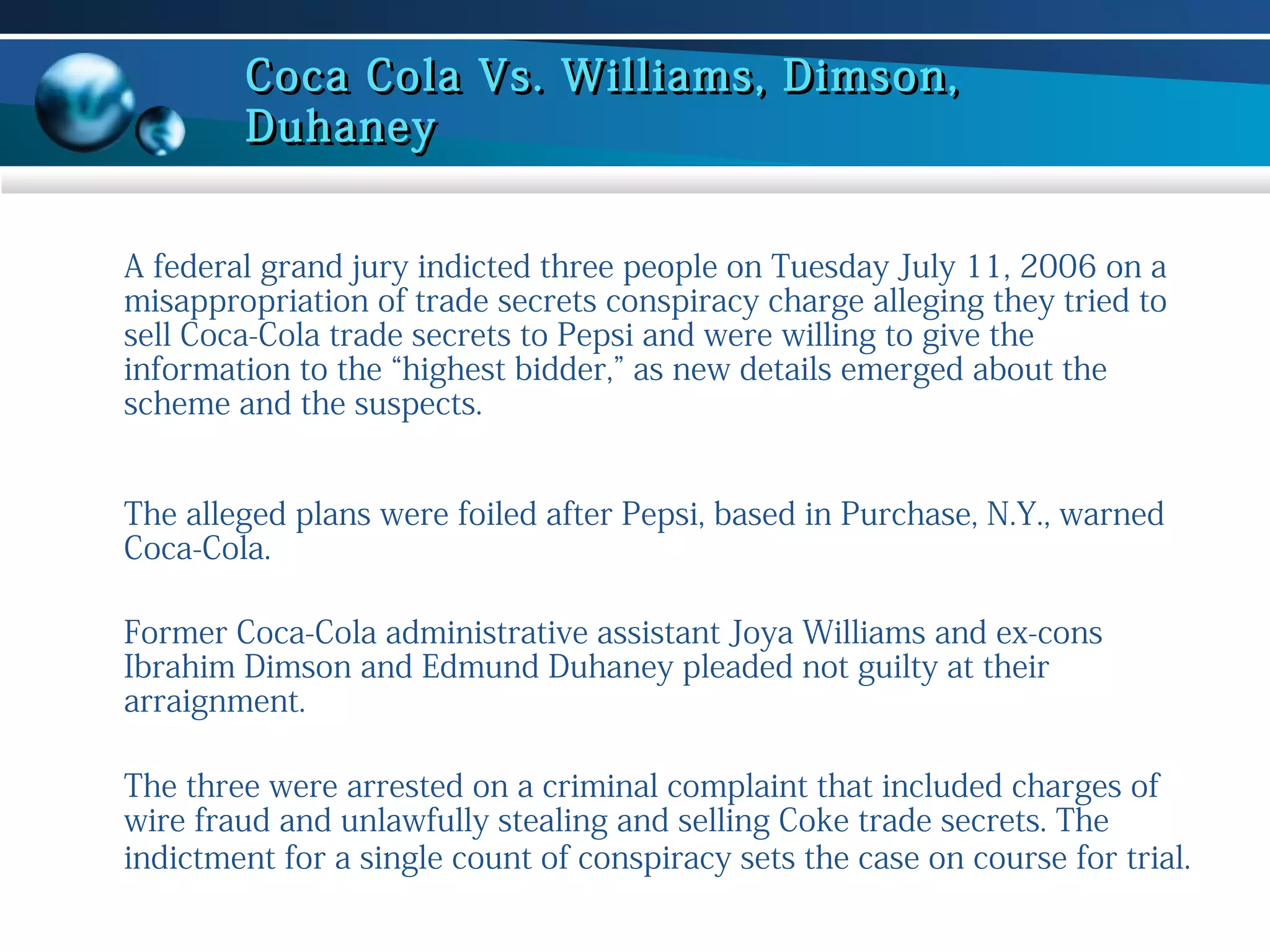 Coca Cola Vs. Williams, Dimson,
Duhaney
A federal grand jury indicted three people on Tuesday July 11, 2006 on a
misappropriation of trade secrets conspiracy charge alleging they tried to
sell Coca-Cola trade secrets to Pepsi and were willing to give the
information to the “highest bidder,” as new details emerged about the
scheme and the suspects.
The alleged plans were foiled after Pepsi, based in Purchase, N.Y., warned
Coca-Cola.
Former Coca-Cola administrative assistant Joya Williams and ex-cons
Ibrahim Dimson and Edmund Duhaney pleaded not guilty at their
arraignment.
The three were arrested on a criminal complaint that included charges of
wire fraud and unlawfully stealing and selling Coke trade secrets. The
indictment for a single count of conspiracy sets the case on course for trial.

 