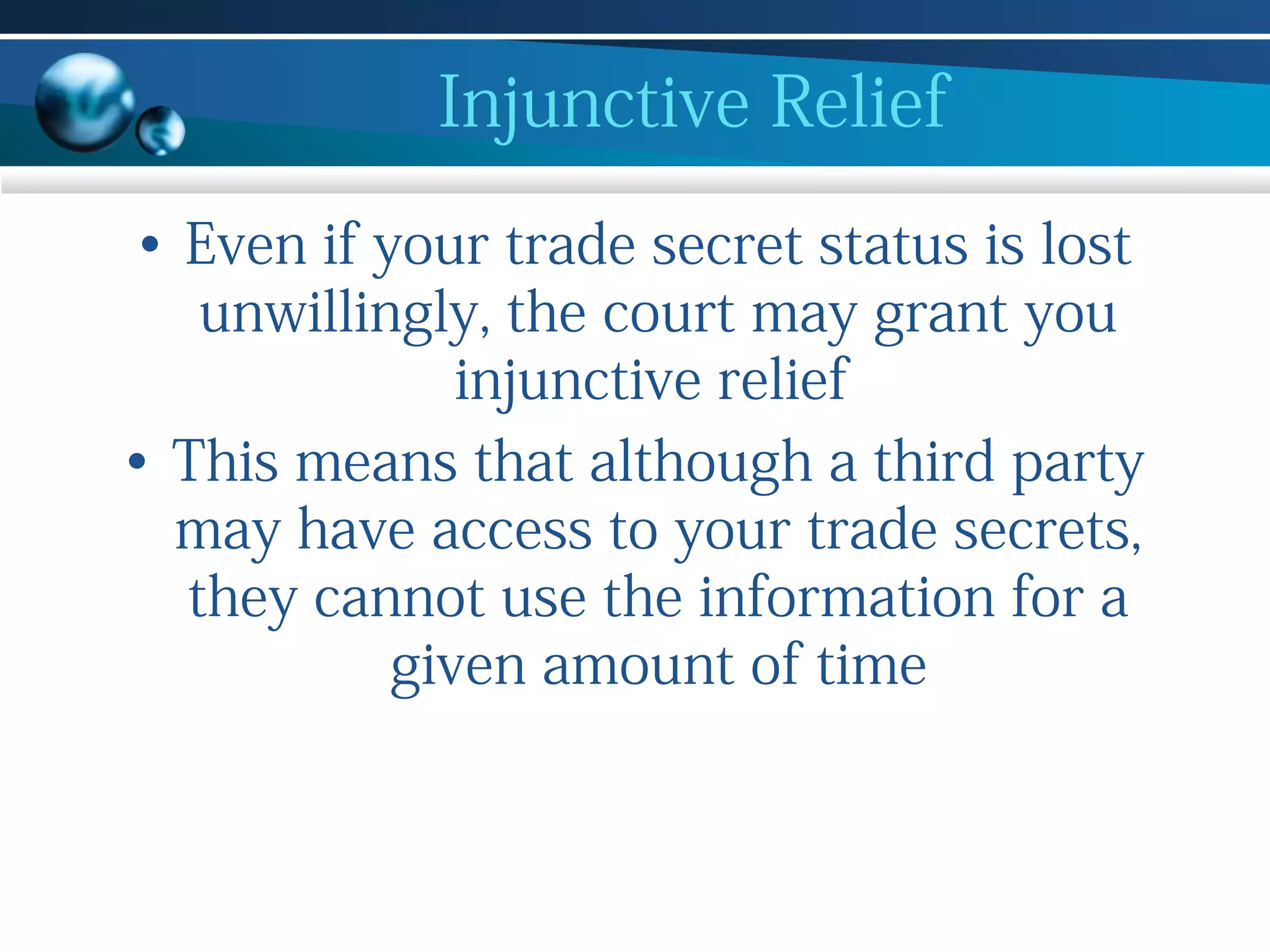 Injunctive Relief
• Even if your trade secret status is lost
unwillingly, the court may grant you
injunctive relief
• This means that although a third party
may have access to your trade secrets,
they cannot use the information for a
given amount of time

 