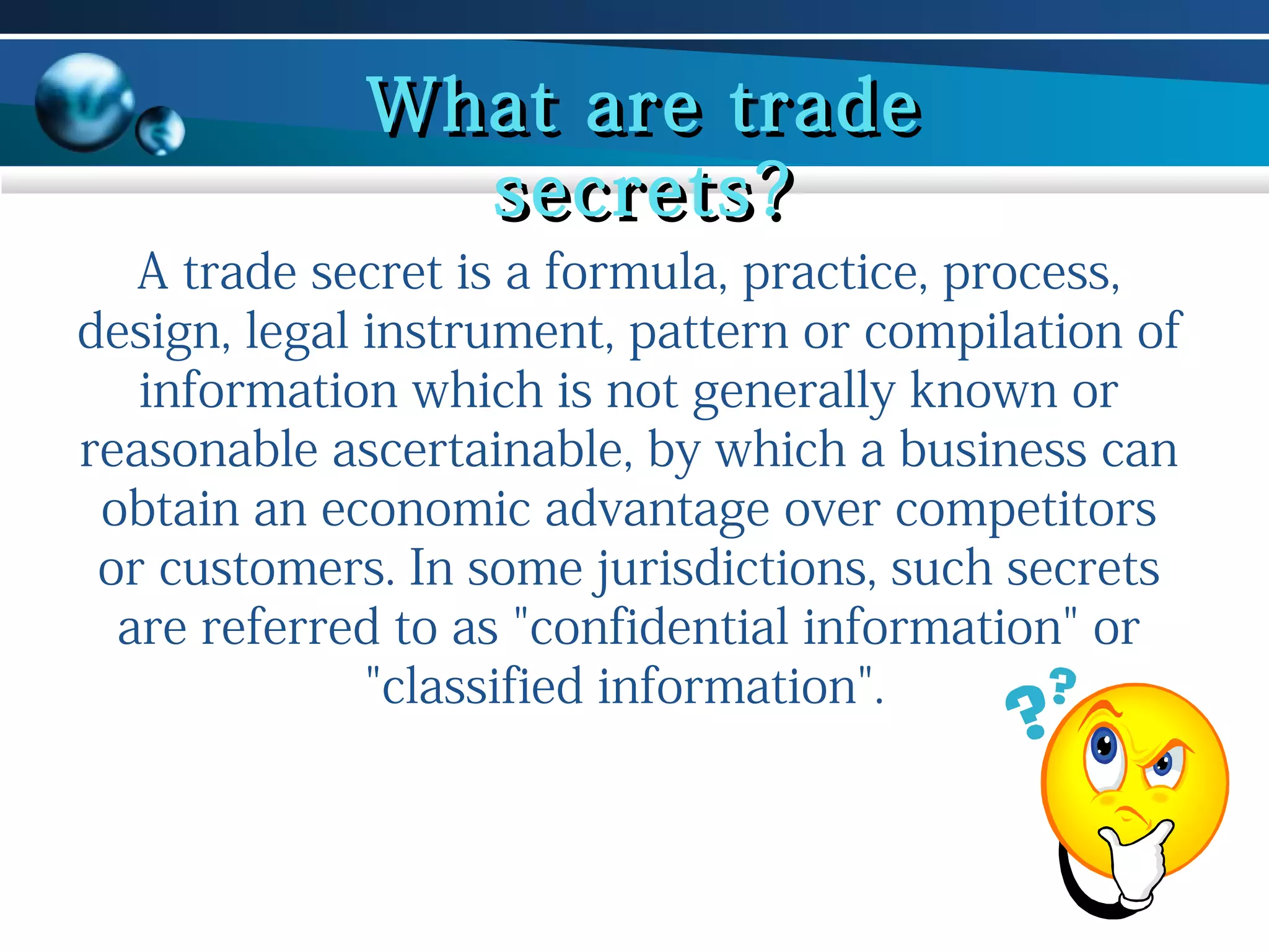 What are trade
secrets?

A trade secret is a formula, practice, process,
design, legal instrument, pattern or compilation of
information which is not generally known or
reasonable ascertainable, by which a business can
obtain an economic advantage over competitors
or customers. In some jurisdictions, such secrets
are referred to as "confidential information" or
"classified information".

 