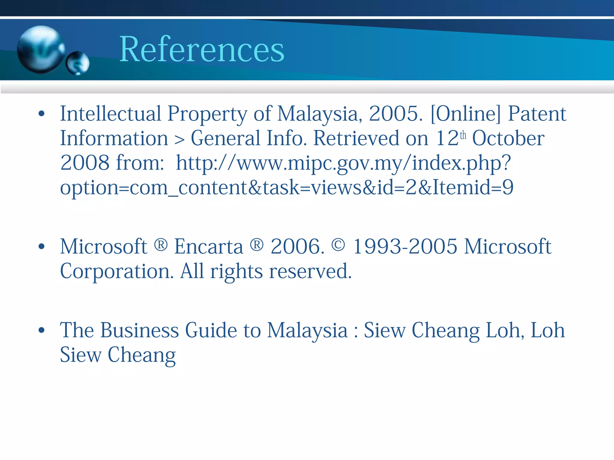 References
• Intellectual Property of Malaysia, 2005. [Online] Patent
Information > General Info. Retrieved on 12th October
2008 from: http://www.mipc.gov.my/index.php?
option=com_content&task=views&id=2&Itemid=9
• Microsoft ® Encarta ® 2006. © 1993-2005 Microsoft
Corporation. All rights reserved.
• The Business Guide to Malaysia : Siew Cheang Loh, Loh
Siew Cheang

 
