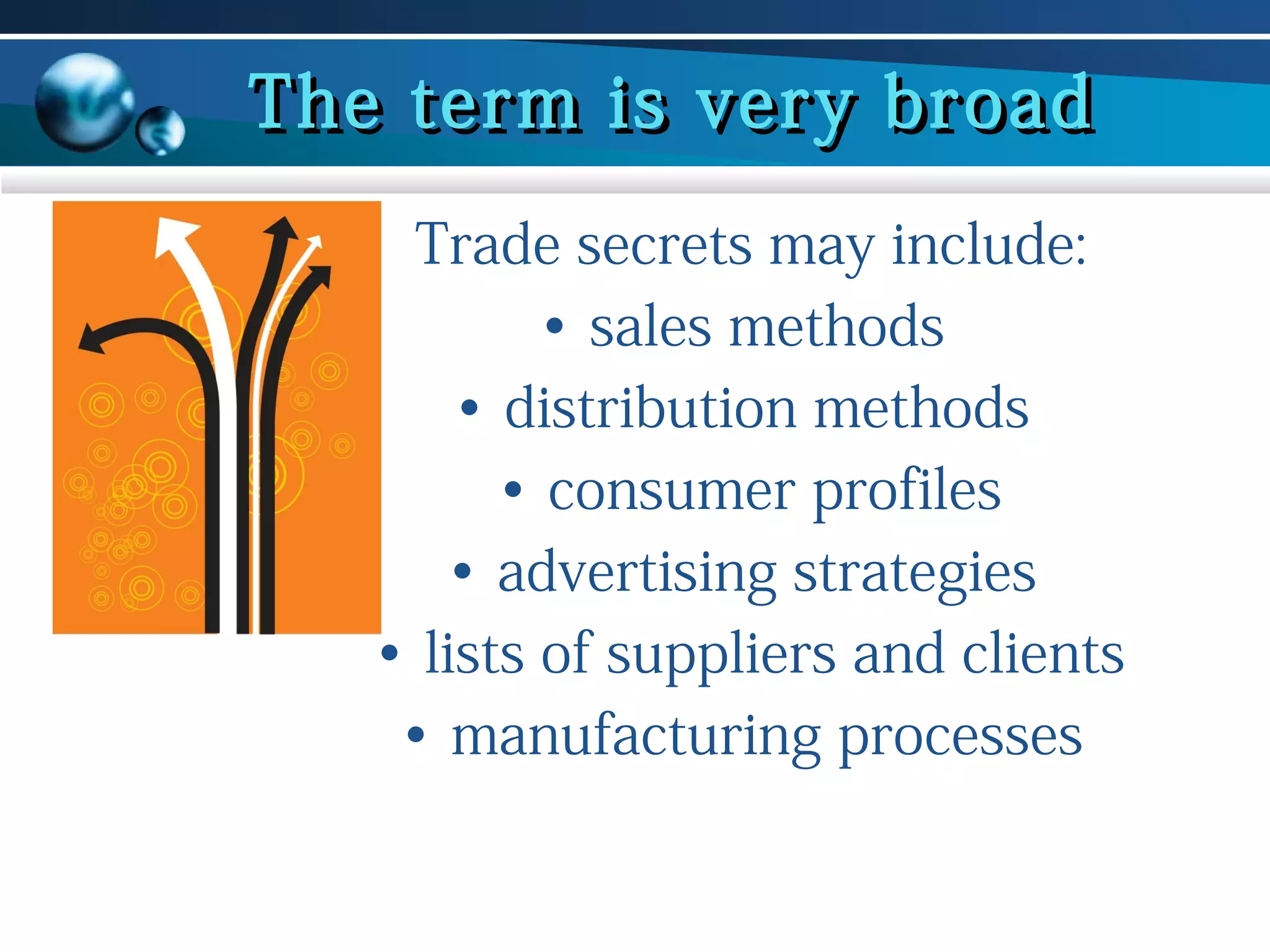 The term is very broad
Trade secrets may include:
• sales methods
• distribution methods
• consumer profiles
• advertising strategies
• lists of suppliers and clients
• manufacturing processes

 