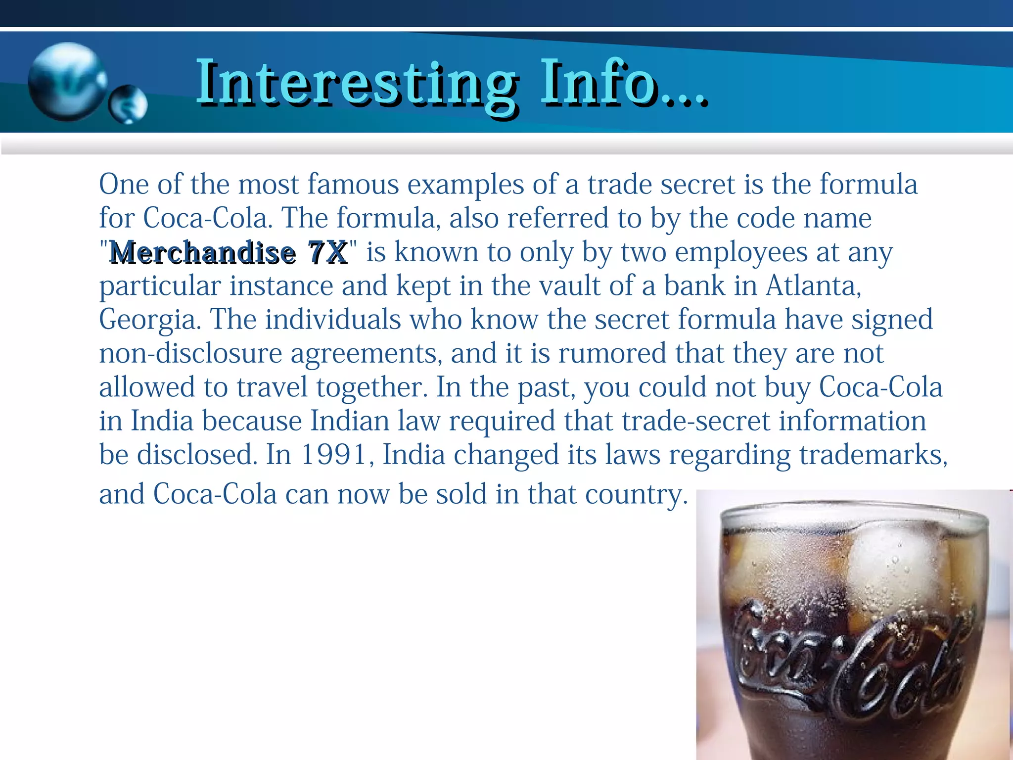 Interesting Info...
One of the most famous examples of a trade secret is the formula
for Coca-Cola. The formula, also referred to by the code name
"Merchandise 7X" is known to only by two employees at any
7X
particular instance and kept in the vault of a bank in Atlanta,
Georgia. The individuals who know the secret formula have signed
non-disclosure agreements, and it is rumored that they are not
allowed to travel together. In the past, you could not buy Coca-Cola
in India because Indian law required that trade-secret information
be disclosed. In 1991, India changed its laws regarding trademarks,
and Coca-Cola can now be sold in that country.

 