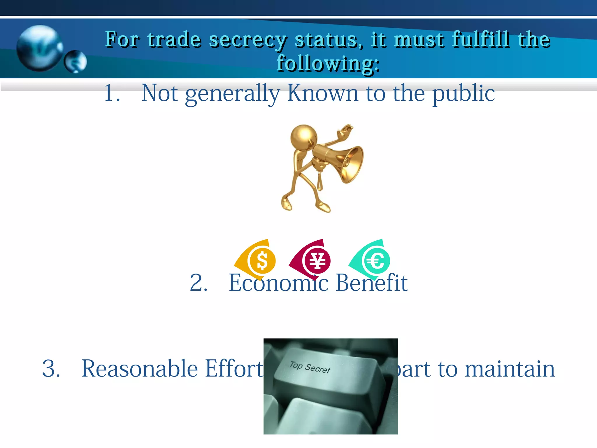 For trade secrecy status, it must fulfill the
following:

1. Not generally Known to the public

2. Economic Benefit
3. Reasonable Effort on Owners part to maintain
secrecy

 