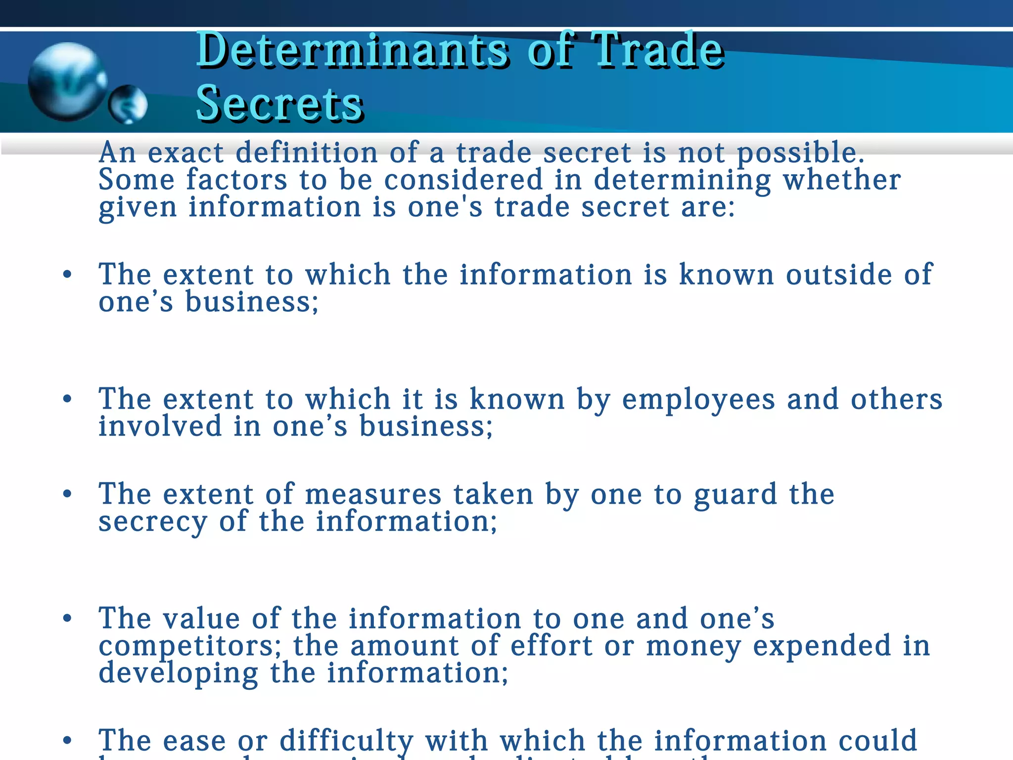 Determinants of Trade
Secrets

An exact definition of a trade secret is not possible.
Some factors to be considered in determining whether
given information is one's trade secret are:
• The extent to which the information is known outside of
one’s business;
• The extent to which it is known by employees and others
involved in one’s business;
• The extent of measures taken by one to guard the
secrecy of the information;
• The value of the information to one and one’s
competitors; the amount of effort or money expended in
developing the information;
• The ease or difficulty with which the information could

 