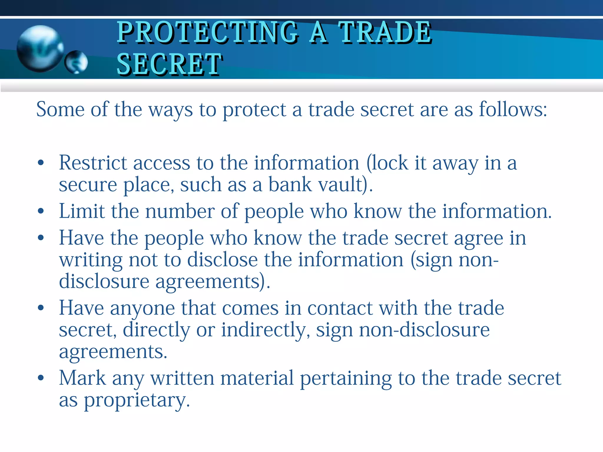 PROTECTING A TRADE
SECRET
Some of the ways to protect a trade secret are as follows:
• Restrict access to the information (lock it away in a
secure place, such as a bank vault).
• Limit the number of people who know the information.
• Have the people who know the trade secret agree in
writing not to disclose the information (sign nondisclosure agreements).
• Have anyone that comes in contact with the trade
secret, directly or indirectly, sign non-disclosure
agreements.
• Mark any written material pertaining to the trade secret
as proprietary.

 