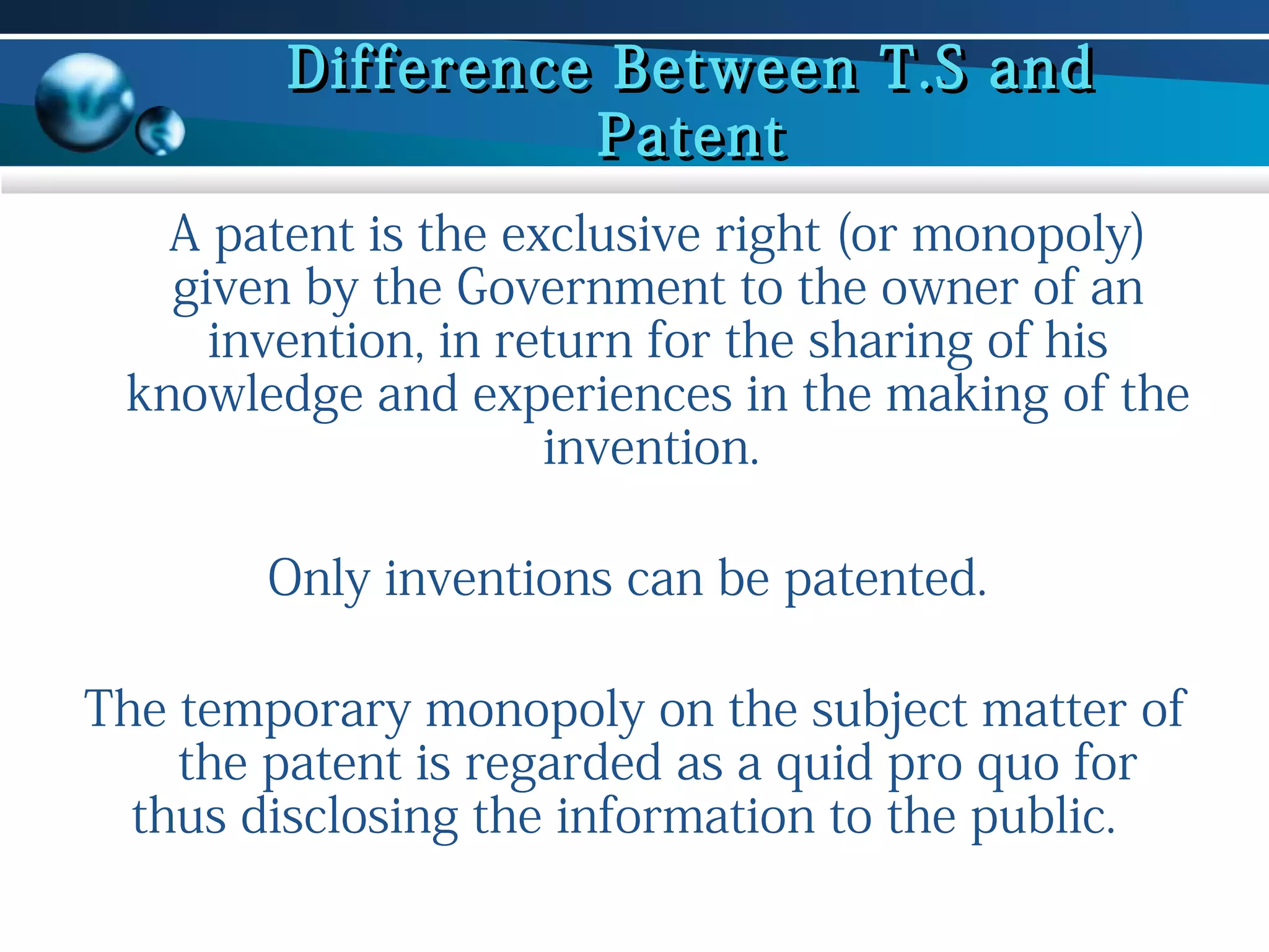 Difference Between T.S and
Patent
A patent is the exclusive right (or monopoly)
given by the Government to the owner of an
invention, in return for the sharing of his
knowledge and experiences in the making of the
invention.
Only inventions can be patented.
The temporary monopoly on the subject matter of
the patent is regarded as a quid pro quo for
thus disclosing the information to the public.

 