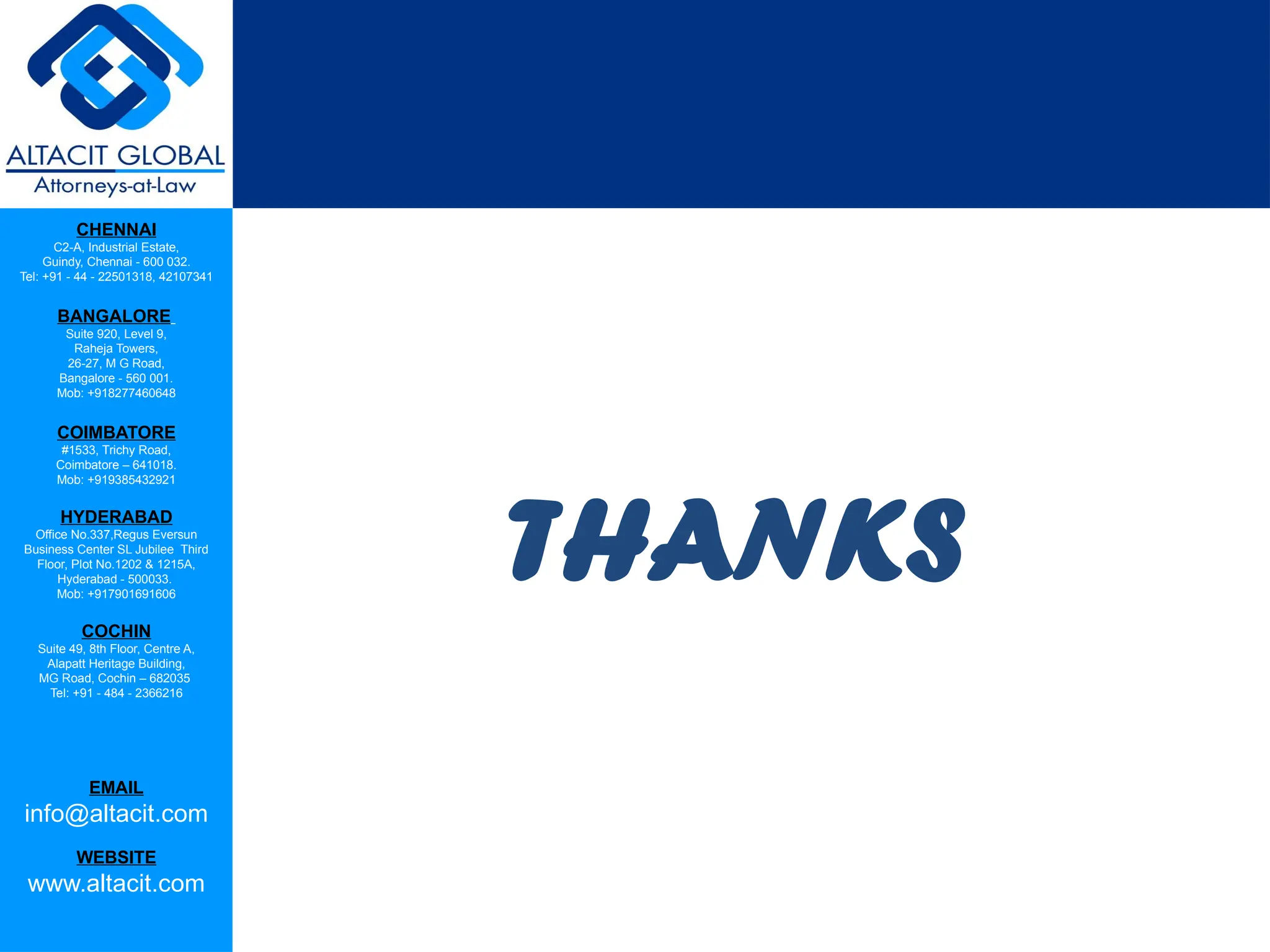 CHENNAI
C2-A, Industrial Estate,
Guindy, Chennai - 600 032.
Tel: +91 - 44 - 22501318, 42107341
BANGALORE
Suite 920, Level 9,
Raheja Towers,
26-27, M G Road,
Bangalore - 560 001.
Mob: +918277460648
COIMBATORE
#1533, Trichy Road,
Coimbatore – 641018.
Mob: +919385432921
HYDERABAD
Office No.337,Regus Eversun
Business Center SL Jubilee Third
Floor, Plot No.1202 & 1215A,
Hyderabad - 500033.
Mob: +917901691606
COCHIN
Suite 49, 8th Floor, Centre A,
Alapatt Heritage Building,
MG Road, Cochin – 682035
Tel: +91 - 484 - 2366216
EMAIL
info@altacit.com
WEBSITE
www.altacit.com
THANKS
 