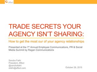 TRADE SECRETS YOUR
AGENCY ISN’T SHARING:
How to get the most our of your agency relationships
Sandra Fathi
President, Affect
@sandrafathi
sfathi@affect.com
Presented at the 7th Annual Employee Communications, PR & Social
Media Summit by Ragan Communications
October 28, 2015
 