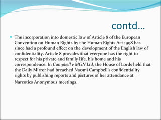 contd… The incorporation into domestic law of Article 8 of the European Convention on Human Rights by the Human Rights Act 1998 has since had a profound effect on the development of the English law of confidentiality. Article 8 provides that everyone has the right to respect for his private and family life, his home and his correspondence. In  Campbell v MGN Ltd,  the House of Lords held that the Daily Mirror had breached Naomi Campbell’s confidentiality rights by publishing reports and pictures of her attendance at Narcotics Anonymous meetings .  