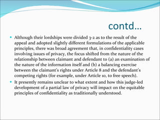 contd… Although their lordships were divided 3-2 as to the result of the appeal and adopted slightly different formulations of the applicable principles, there was broad agreement that, in confidentiality cases involving issues of privacy, the focus shifted from the nature of the relationship between claimant and defendant to (a) an examination of the nature of the information itself and (b) a balancing exercise between the claimant’s rights under Article 8 and the defendant’s competing rights (for example, under Article 10, to free speech). It presently remains unclear to what extent and how this judge-led development of a partial law of privacy will impact on the equitable principles of confidentiality as traditionally understood. 