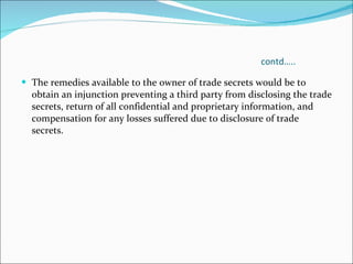 contd….. The remedies available to the owner of trade secrets would be to obtain an injunction preventing a third party from disclosing the trade secrets, return of all confidential and proprietary information, and compensation for any losses suffered due to disclosure of trade secrets.  
