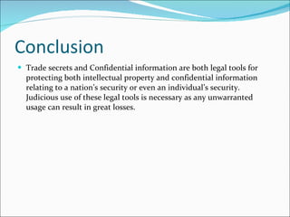 Conclusion Trade secrets and Confidential information are both legal tools for protecting both intellectual property and confidential information relating to a nation’s security or even an individual’s security. Judicious use of these legal tools is necessary as any unwarranted usage can result in great losses.  