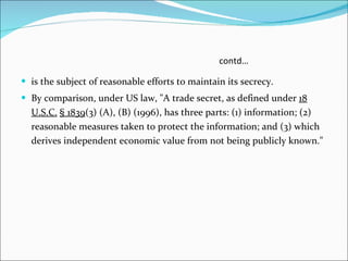 contd… is the subject of reasonable efforts to maintain its secrecy. By comparison, under US law, "A trade secret, as defined under  18 U.S.C.   § 1839 (3) (A), (B) (1996), has three parts: (1) information; (2) reasonable measures taken to protect the information; and (3) which derives independent economic value from not being publicly known." 