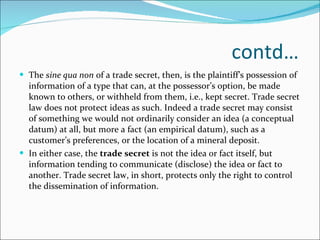 contd… The  sine qua non  of a trade secret, then, is the plaintiff’s possession of information of a type that can, at the possessor’s option, be made known to others, or withheld from them, i.e., kept secret. Trade secret law does not protect ideas as such. Indeed a trade secret may consist of something we would not ordinarily consider an idea (a conceptual datum) at all, but more a fact (an empirical datum), such as a customer’s preferences, or the location of a mineral deposit.  In either case, the  trade secret  is not the idea or fact itself, but information tending to communicate (disclose) the idea or fact to another. Trade secret law, in short, protects only the right to control the dissemination of information. 
