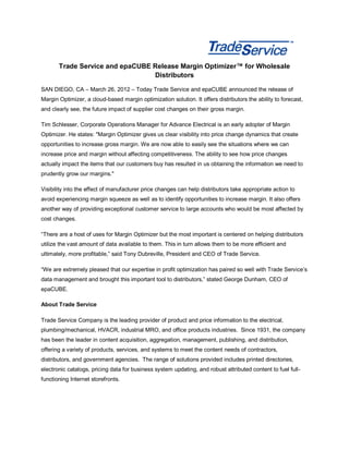 Trade Service and epaCUBE Release Margin Optimizer™ for Wholesale
                                 Distributors

SAN DIEGO, CA – March 26, 2012 – Today Trade Service and epaCUBE announced the release of
Margin Optimizer, a cloud-based margin optimization solution. It offers distributors the ability to forecast,
and clearly see, the future impact of supplier cost changes on their gross margin.

Tim Schlesser, Corporate Operations Manager for Advance Electrical is an early adopter of Margin
Optimizer. He states: "Margin Optimizer gives us clear visibility into price change dynamics that create
opportunities to increase gross margin. We are now able to easily see the situations where we can
increase price and margin without affecting competitiveness. The ability to see how price changes
actually impact the items that our customers buy has resulted in us obtaining the information we need to
prudently grow our margins."

Visibility into the effect of manufacturer price changes can help distributors take appropriate action to
avoid experiencing margin squeeze as well as to identify opportunities to increase margin. It also offers
another way of providing exceptional customer service to large accounts who would be most affected by
cost changes.

“There are a host of uses for Margin Optimizer but the most important is centered on helping distributors
utilize the vast amount of data available to them. This in turn allows them to be more efficient and
ultimately, more profitable,” said Tony Dubreville, President and CEO of Trade Service.

“We are extremely pleased that our expertise in profit optimization has paired so well with Trade Service’s
data management and brought this important tool to distributors,” stated George Dunham, CEO of
epaCUBE.

About Trade Service

Trade Service Company is the leading provider of product and price information to the electrical,
plumbing/mechanical, HVACR, industrial MRO, and office products industries. Since 1931, the company
has been the leader in content acquisition, aggregation, management, publishing, and distribution,
offering a variety of products, services, and systems to meet the content needs of contractors,
distributors, and government agencies. The range of solutions provided includes printed directories,
electronic catalogs, pricing data for business system updating, and robust attributed content to fuel full-
functioning Internet storefronts.
 