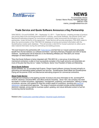 NEWS
                                                                                   For immediate release
                                                               Contact: Marion Roosa, Marketing Manager
                                                                                          858-521-1535
                                                                         marion_roosa@tradeservice.com



     Trade Service and Quote Software Announce a Key Partnership
SAN DIEGO, CA and EUGENE, OR – September 12, 2011 – Trade Service, a leading provider of product
and pricing data to the plumbing/mechanical/PVF industry, and Quote Software, the premier HVAC and
Mechanical estimating program for commercial contractors, today announced the formation of a new
partnership. Under the terms of the agreement, Trade Service will provide proprietary TRA-SER codes to
allow the synchronization of the TRA-SER SX database of pricing and product information with the
QuoteExpress master parts database. This will provide a vital link for mutual customers to utilize up-to-
date material information during the estimating and bidding process.

“We look forward to the partnership with Trade Service and feel that our mutual customers will greatly
benefit from the link between our software and theirs,” said Kerry Brainard, President and CEO of Quote
Software. QuoteExpress will be featured on the Marketing Affiliates and TRA-SER Link Vendor
webpage’s of www.tradeservice.com.

"Now that Quote Software is being integrated with TRA-SER SX, a new group of plumbing and
mechanical contractors is able to more successfully compete in this tough economy and potentially win
more of the jobs that they bid on," states Tod Moore, Senior Vice President of Sales and Marketing.

About Quote Software
Quote Software, Inc. is a privately-held Eugene, Oregon based software company focused primarily on
estimating and estimating-related software and services. QuoteExpress Sheet Metal and QuoteExpress
Piping are the premier HVAC and Mechanical estimating programs for commercial contractors.

About Trade Service
Trade Service Company is the leading provider of product and price information to the plumbing/PVF,
HVACR, electrical, industrial MRO, and office products industries. Since 1931, the company has been
the leader in content acquisition, aggregation, management, publishing, and distribution, offering a variety
of products, services, and systems to meet the content needs of contractors, plumbing and electrical
distributors, and government agencies. The range of solutions provided includes printed directories,
electronic catalogs, pricing data for business system updating, and robust attributed content to fuel full-
functioning Internet storefronts.



Related Links: Construction submittal software, Industrial supply distributor
 