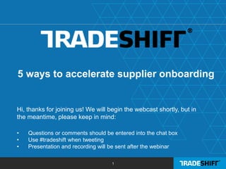 1
5 ways to accelerate supplier onboarding
Hi, thanks for joining us! We will begin the webcast shortly, but in
the meantime, please keep in mind:
• Questions or comments should be entered into the chat box
• Use #tradeshift when tweeting
• Presentation and recording will be sent after the webinar
 