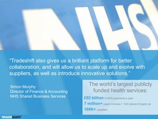 “We expect between 90 and 100 percent of our clients and suppliers
to be onboarded within three years, and we expect e-invoicing to lay
the foundation for a wider e-commerce strategy within the NHS.”
The world’s largest publicly
funded health services:
£92 billion in NHS payments a year
7 million+ paper invoices = 14m pieces of paper pa
160K+ suppliers
Simon Murphy
Director of Finance & Accounting
NHS Shared Business Services
 
