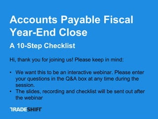 Accounts Payable Fiscal
Year-End Close
A 10-Step Checklist
Hi, thank you for joining us! Please keep in mind:
• We want this to be an interactive webinar. Please enter
your questions in the Q&A box at any time during the
session.
• The slides, recording and checklist will be sent out after
the webinar
 