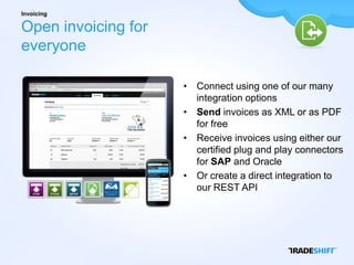 Invoicing

Open invoicing for
everyone

                     • Connect using one of our many
                       integration options
                     • Send invoices as XML or as PDF
                       for free
                     • Receive invoices using either our
                       certified plug and play connectors
                       for SAP and Oracle
                     • Or create a direct integration to
                       our REST API
 
