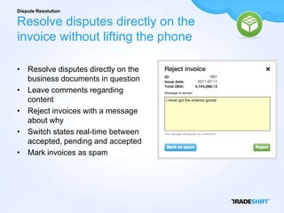 Dispute Resolution

Resolve disputes directly on the
invoice without lifting the phone

• Resolve disputes directly on the
  business documents in question
• Leave comments regarding
  content
• Reject invoices with a message
  about why
• Switch states real-time between
  accepted, pending and accepted
• Mark invoices as spam
 